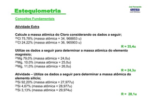 Conceitos FundamentaisConceitos Fundamentais
Atividade Extra
Calcule a massa atômica do Cloro considerando os dados a seguir;
35Cl 75,78% (massa atômica = 34, 968853 u)
37Cl 24,22% (massa atômica = 36, 965903 u)
R = 35,4u
Utilize os dados a seguir para determinar a massa atômica do elemento
magnésio;
24Mg 79,0% (massa atômica = 24,0u)
25Mg, 10,0% (massa atômica = 25,0u)
26Mg, 11,0% (massa atômica = 26,0u)
R = 24,3u
Atividade – Utilize os dados a seguir para determinar a massa atômica do
elemento silício;
28Si 92,20% (massa atômica = 27,977u)
29Si 4,67% (massa atômica = 28,977u)
30Si 3,13% (massa atômica = 29,974u)
R = 28,1u
Joel FernandoJoel Fernando
 
