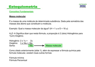 Conceitos FundamentaisConceitos Fundamentais
Massa molecular
É a massa de uma molécula de determinada substância. Dada pela somatória das
massas dos átomo que constituem a molécula.
Exemplo: Qual a massa molecular da água? (H = 1 u e O = 16 u)
H2O Significa dizer que nesta fórmula, a proporção é 2 (dois) Hidrogênios para
1(um) Oxigênio.
Hidrogênio: 2 x 1u = 2u
Oxigênio: 1 x 16u = 16u
Soma: 18u
Como citado anteriormente (slide 1), além de expressar a fórmula química pela
formula molecular, existem duas outras formas:
Fórmula mínima
Fórmula Percentual
Massa molecular
Joel FernandoJoel Fernando
 