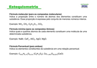 Fórmula molecular (para os compostos moleculares)
Indica a proporção entre o número de átomos dos elementos constituem uma
substância. Essa proporção é expressa pelo conjunto de menores números inteiros.
Exemplo: NH3, CH4, C6H12O11, CCl4.
Fórmula mínima (para os compostos iônicos)
Indica quais e quantos átomos de cada elemento constituem uma molécula de uma
determinada substância.
Exemplo: NaBr, CaF2, AlCl3, AgCl, MgO.
Fórmula Percentual (para ambos)
Indica os elementos constituintes da substância em uma relação percentual.
Exemplo: C40%H6,7%O53,3% (C6H12O6), Ca71,48%O28,52%(CaO)
Joel FernandoJoel Fernando
 