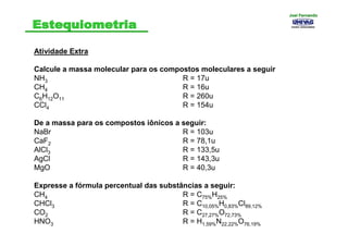 Atividade Extra
Calcule a massa molecular para os compostos moleculares a seguir
NH3 R = 17u
CH4 R = 16u
C6H12O11 R = 260u
CCl4 R = 154u
De a massa para os compostos iônicos a seguir:
NaBr R = 103u
CaF2 R = 78,1u
AlCl3 R = 133,5u
AgCl R = 143,3u
MgO R = 40,3u
Expresse a fórmula percentual das substâncias a seguir:
CH4 R = C75%H25%
CHCl3 R = C10,05%H0,83%Cl89,12%
CO2 R = C27,27%O72,73%
HNO3 R = H1,59%N22,22%O76,19%
Joel FernandoJoel Fernando
 