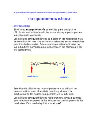 http://www.guatequimica.com/tutoriales/estequiometria/esteq.htm
ESTEQUIOMETRÍA BÁSICA
Introducción
El término estequiometría se emplea para designar el
cálculo de las cantidades de las sustancias que participan en
las reacciones químicas.
Los cálculos estequiométricos se basan en las relaciones fijas
de combinación que hay entre las sustancias en las reacciones
químicas balanceadas. Estas relaciones están indicadas por
los subíndices numéricos que aparecen en las fórmulas y por
los coeficientes.
Este tipo de cálculos es muy importante y se utilizan de
manera rutinaria en el análisis químico y durante la
producción de las sustancias químicas en la industria.
Los cálculos estequiométricos requieren una unidad química
que relacione los pesos de los reactantes con los pesos de los
productos. Esta unidad química es el mol.
 