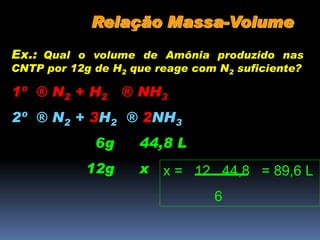 Relação Massa-Volume
Ex.: Qual o volume de Amônia produzido nas
CNTP por 12g de H2 que reage com N2 suficiente?
1º ® N2 + H2 ® NH3
2º ® N2 + 3H2 ® 2NH3
6g 44,8 L
12g x x = 12 . 44,8 = 89,6 L
6
 
