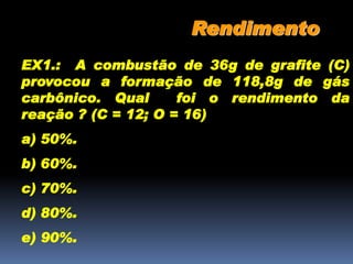 Rendimento
EX1.: A combustão de 36g de grafite (C)
provocou a formação de 118,8g de gás
carbônico. Qual foi o rendimento da
reação ? (C = 12; O = 16)
a) 50%.
b) 60%.
c) 70%.
d) 80%.
e) 90%.
 