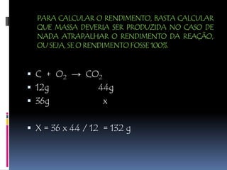PARA CALCULAR O RENDIMENTO, BASTA CALCULAR
QUE MASSA DEVERIA SER PRODUZIDA NO CASO DE
NADA ATRAPALHAR O RENDIMENTO DA REAÇÃO,
OU SEJA, SE O RENDIMENTO FOSSE 100%.
 C + O2 → CO2
 12g 44g
 36g x
 X = 36 x 44 / 12 = 132 g
 