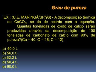 EX.: (U.E. MARINGÁ/SP/96) - A decomposição térmica
do CaCO3, se dá de acordo com a equação.
Quantas toneladas de óxido de cálcio serão
produzidas através da decomposição de 100
toneladas de carbonato de cálcio com 90% de
pureza?(Ca = 40; O = 16; C = 12)
a) 40,0 t.
b) 56,0 t.
c) 62,2 t.
d) 50,4 t.
e) 90,0 t.
Grau de pureza
 