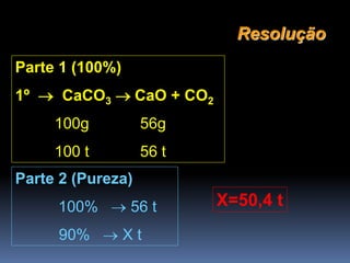 Parte 1 (100%)
1º  CaCO3 CaO + CO2
100g 56g
100 t 56 t
Resolução
Parte 2 (Pureza)
100%  56 t
90%  X t
X=50,4 t
 