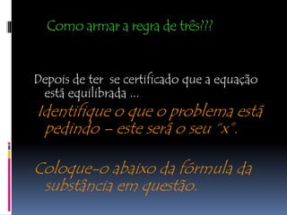 Como armar a regra de três???
Depois de ter se certificado que a equação
está equilibrada ...
Identifique o que o problema está
pedindo – este será o seu “x”.
Coloque-o abaixo da fórmula da
substância em questão.
 