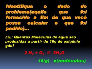 Identifique o dado do
problema(aquilo que foi
fornecido a fim de que você
possa calcular o que foi
pedido)...
Ex.: Quantas Moléculas de água são
produzidas a partir de 16g de oxigênio
gás?
2 H2 + O2 ® 2H2O
16(g) x(moléculas)
 