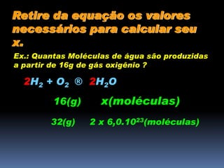 Retire da equação os valores
necessários para calcular seu
x.
Ex.: Quantas Moléculas de água são produzidas
a partir de 16g de gás oxigênio ?
2H2 + O2 ® 2H2O
16(g) x(moléculas)
32(g) 2 x 6,0.1023(moléculas)
 