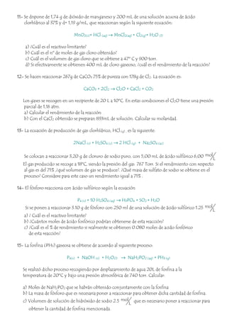 11- Se dispone de 1,74 g de dióxido de manganeso y 200 mL de una solución acuosa de ácido
clorhídrico al 37% y d= 1,19 g/mL, que reaccionan según la siguiente ecuación:
MnO2(s)+ HCl (aq) → MnCl2(aq) + Cl2(g)+ H2O (l)
a) ¿Cuál es el reactivo limitante?
b) Cuál es el nº de moles de gas cloro obtenido?
c) Cuál es el volumen de gas cloro que se obtiene a 47º C y 900 torr.
d) Si efectivamente se obtienen 400 mL de cloro gaseoso, ¿cuál es el rendimiento de la reacción?
12- Se hacen reaccionar 267g de CaCO3 75% de pureza con 178g de Cl2. La ecuación es:
CaCO3 + 2Cl2 → Cl2O + CaCl2 + CO2
Los gases se recogen en un recipiente de 20 L a 10ºC. En estas condiciones el Cl2O tiene una presión
parcial de 1,16 atm.
a) Calcular el rendimiento de la reacción
b) Con el CaCl2 obtenido se preparan 833mL de solución. Calcular su molaridad.
13- La ecuación de producción de gas clorhídrico, HCl (g) , es la siguiente:
2NaCl (s) + H2SO4 (c) → 2 HCl (g) + Na2SO4 (ac)
Se colocan a reaccionar 3,20 g de cloruro de sodio puro, con 5,00 mL de ácido sulfúrico 6,00 mol
L
El gas producido se recoge a 18ºC, siendo la presión del gas 767 Torr. Si el rendimiento con respecto
al gas es del 71% ,¿qué volumen de gas se produce?. ¿Qué masa de sulfato de sodio se obtiene en el
proceso? Considere para este caso un rendimiento igual a 71% .
14- El fósforo reacciona con ácido sulfúrico según la ecuación
P4 (s) + 10 H2SO4 (aq) → H3PO4 + SO2 + H2O
Si se ponen a reaccionar 3.10 g de fósforo con 250 ml de una solución de ácido sulfúrico 1.25 mol
L
a) ¿ Cuál es el reactivo limitante?
b) ¿Cuántos moles de ácido fosfórico podrían obtenerse de esta reacción?
c) ¿Cuál es el % de rendimiento si realmente se obtienen 0.080 moles de acido fosfórico
de esta reacción?
15- La fosfina (PH3) gaseosa se obtiene de acuerdo al siguiente proceso:
P4(s) + NaOH (s) + H2O(l) → NaH2PO2 (aq) + PH3 (g)
Se realizó dicho proceso recogiendo por desplazamiento de agua 20L de fosfina a la
temperatura de 20ºC y bajo una presión atmosférica de 740 torr. Calcular:
a) Moles de NaH2PO2 que se habrán obtenido conjuntamente con la fosfina
b) La masa de fósforo que es necesaria poner a reaccionar para obtener dicha cantidad de fosfina.
c) Volumen de solución de hidróxido de sodio 2.5 mol
L
que es necesario poner a reaccionar para
obtener la cantidad de fosfina mencionada.
 