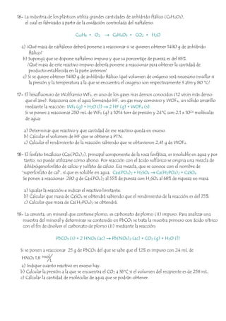 16- La industria de los plásticos utiliza grandes cantidades de anhídrido ftálico (C8H4O3),
el cual es fabricado a partir de la oxidación controlada del naftaleno.
C10H8 + O2 → C8H4O3 + CO2 + H2O
a) ¿Qué masa de naftaleno deberá ponerse a reaccionar si se quieren obtener 1480 g de anhídrido
ftálico?
b) Suponga que se dispone naftaleno impuro y que su porcentaje de pureza es del 85%.
¿Qué masa de este reactivo impuro debería ponerse a reaccionar para obtener la cantidad de
producto establecida en la parte anterior?
c) Si se quiere obtener 1480 g de anhídrido ftálico ¿qué volumen de oxígeno será necesario insuflar si
la presión y la temperatura a la que se encuentra el oxigeno son respectivamente 3 atm y 80 ºC?
17- El hexafluoruro de Wolframio WF6, es uno de los gases mas densos conocidos (12 veces más denso
que el aire). Reacciona con el agua formando HF, un gas muy corrosivo y WOF4, un sólido amarillo
mediante la reacción: WF6 (g) + H2O (l) → 2 HF (g) + WOF4 (s).
Si se ponen a reaccionar 250 mL de WF6 (g) a 1014 torr de presión y 24ºC con 2,1 x 1024 moléculas
de agua:
a) Determinar que reactivo y que cantidad de ese reactivo queda en exceso.
b) Calcular el volumen de HF que se obtiene a PTN.
c) Calcular el rendimiento de la reacción sabiendo que se obtuvieron 2,41 g de WOF4.
18- El fosfato tricálcico (Ca3(PO4)2), principal componente de la roca fosfática, es insoluble en agua y por
tanto, no puede utilizarse como abono. Por reacción con el ácido sulfúrico se origina una mezcla de
dihidrógenofosfato de calcio y sulfato de calcio. Esa mezcla, que se conoce con el nombre de
“superfosfato de cal”, sí que es soluble en agua. Ca3(PO4)2 + H2SO4 → Ca(H2PO4)2 + CaSO4
Se ponen a reaccionar 290 g de Ca3(PO4)2 al 55% de pureza con H2SO4 al 68% de riqueza en masa.
a) Igualar la reacción e indicar el reactivo limitante.
b) Calcular que masa de CaSO4 se obtendrá sabiendo que el rendimiento de la reacción es del 75%.
c) Calcular que masa de Ca(H2PO4)2 se obtendrá.
19- La cerusita, un mineral que contiene plomo, es carbonato de plomo (II) impuro. Para analizar una
muestra del mineral y determinar su contenido en PbCO3 se trata la muestra primero con ácido nítrico
con el fin de disolver el carbonato de plomo (II) mediante la reacción:
PbCO3 (s) + 2 HNO3 (ac) → Pb(NO3)2 (ac) + CO2 (g) + H2O (l)
Si se ponen a reaccionar 25 g de PbCO3 del que se sabe que el 12% es impuro con 24 mL de
HNO3 1,8 mol
L
a) Indique cuanto reactivo en exceso hay.
b) Calcular la presión a la que se encuentra el CO2 a 36ºC si el volumen del recipiente es de 258 mL.
c) Calcular la cantidad de moléculas de agua que se podrán obtener.
 