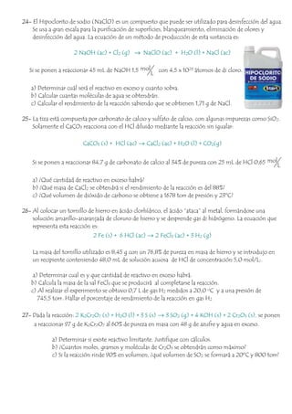 24- El Hipoclorito de sodio (NaClO) es un compuesto que puede ser utilizado para desinfección del agua.
Se usa a gran escala para la purificación de superficies, blanqueamiento, eliminación de olores y
desinfección del agua. La ecuación de un método de producción de esta sustancia es:
2 NaOH (ac) + Cl2 (g) → NaClO (ac) + H2O (l) + NaCl (ac)
Si se ponen a reaccionar 45 mL de NaOH 1,5 mol
L
con 4,5 x 1023 átomos de di cloro.
a) Determinar cuál será el reactivo en exceso y cuanto sobra.
b) Calcular cuantas moléculas de agua se obtendrán.
c) Calcular el rendimiento de la reacción sabiendo que se obtienen 1,71 g de NaCl.
25- La tiza está compuesta por carbonato de calcio y sulfato de calcio, con algunas impurezas como SiO2.
Solamente el CaCO3 reacciona con el HCl diluido mediante la reacción sin igualar:
CaCO3 (s) + HCl (ac) → CaCl2 (ac) + H2O (l) + CO2(g)
Si se ponen a reaccionar 84,7 g de carbonato de calcio al 34% de pureza con 25 mL de HCl 0,65 mol
L
a) ¿Qué cantidad de reactivo en exceso habrá?
b) ¿Qué masa de CaCl2 se obtendrá si el rendimiento de la reacción es del 88%?
c) ¿Qué volumen de dióxido de carbono se obtiene a 1678 torr de presión y 23ºC?
26- Al colocar un tornillo de hierro en ácido clorhídrico, el ácido “ataca” al metal, formándose una
solución amarillo-anaranjada de cloruro de hierro y se desprende gas di hidrógeno. La ecuación que
representa esta reacción es:
2 Fe (s) + 6 HCl (ac) → 2 FeCl3 (ac) + 3 H2 (g)
La masa del tornillo utilizado es 8,45 g con un 76,8% de pureza en masa de hierro y se introdujo en
un recipiente conteniendo 48,0 mL de solución acuosa de HCl de concentración 5,0 mol/L:.
a) Determinar cual es y que cantidad de reactivo en exceso habrá.
b) Calcula la masa de la sal FeCl3 que se producirá al completarse la reacción.
c) Al realizar el experimento se obtuvo 0,7 L de gas H2 medidos a 20,0 oC y a una presión de
745,5 torr. Hallar el porcentaje de rendimiento de la reacción en gas H2
27- Dada la reacción: 2 K2Cr2O7 (s) + H2O (l) + 3 S (s) → 3 SO2 (g) + 4 KOH (s) + 2 Cr2O3 (s), se ponen
a reaccionar 97 g de K2Cr2O7 al 60% de pureza en masa con 48 g de azufre y agua en exceso.
a) Determinar si existe reactivo limitante. Justifique con cálculos.
b) ¿Cuantos moles, gramos y moléculas de Cr2O3 se obtendrán como máximo?
c) Si la reacción rinde 90% en volumen, ¿qué volumen de SO2 se formará a 20ºC y 800 torr?
 