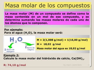 Masa molar de los compuestos
La masa molar (M) de un compuesto se define como la
masa contenida en un mol de ese compuesto, y se
determina sumando las masas molares de cada uno de
los átomos que lo componen.
Por ejemplo:
Para el agua (H2O), la masa molar será:
M = 2(1,008 g/mol) + 1(16,00 g/mol)
M = 18,02 g/mol
Masa molar del agua es 18,02 g/mol
Ejemplo 2:
Calcule la masa molar del hidróxido de calcio, Ca(OH)2.
R: 74,10 g/mol Ing. Jorge S. Lezama Bueno 11
 