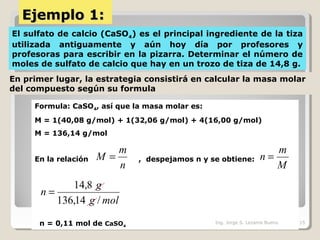 Ejemplo 1:Ejemplo 1:
El sulfato de calcio (CaSO4) es el principal ingrediente de la tiza
utilizada antiguamente y aún hoy día por profesores y
profesoras para escribir en la pizarra. Determinar el número de
moles de sulfato de calcio que hay en un trozo de tiza de 14,8 g.
En primer lugar, la estrategia consistirá en calcular la masa molar
del compuesto según su formula
Formula: CaSO4, así que la masa molar es:
M = 1(40,08 g/mol) + 1(32,06 g/mol) + 4(16,00 g/mol)
M = 136,14 g/mol
En la relación , despejamos n y se obtiene:
n = 0,11 mol de CaSO4
n
m
M =
M
m
n =
molg
g
n
/14,136
8,14
=
Ing. Jorge S. Lezama Bueno 15
 
