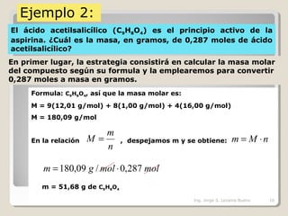 Ejemplo 2:
El ácido acetilsalicílico (C9H8O4) es el principio activo de la
aspirina. ¿Cuál es la masa, en gramos, de 0,287 moles de ácido
acetilsalicílico?
En primer lugar, la estrategia consistirá en calcular la masa molar
del compuesto según su formula y la emplearemos para convertir
0,287 moles a masa en gramos.
Formula: C9H8O4, así que la masa molar es:
M = 9(12,01 g/mol) + 8(1,00 g/mol) + 4(16,00 g/mol)
M = 180,09 g/mol
En la relación , despejamos m y se obtiene:
m = 51,68 g de C9H8O4
n
m
M = nMm ⋅=
molmolgm 287,0/09,180 ⋅=
Ing. Jorge S. Lezama Bueno 16
 