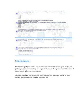 Conclusiones:
Para terminar podemos concluir que la experiencia en este laboratorio ayudó mucho para
poder repasar el tema como tal y así comprenderlo mejor. Pues gracias a este laboratorio el
alumno puede aplicar sus conocimientos.
Al realizar este blog logre comprobar que la química llega a ser muy sencilla si logras
entender y comprender las fórmulas que se nos dan.
 