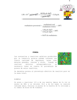 9
PUREZA
Las sustancias y reactivos químicos producidos
por la industria química pueden contener una
cierta cantidad de impurezas, tales como
metales pesados, inertes y otros. Cuando se
realizan cálculos estequiométricos es
necesario tener en cuenta el porcentaje de
pureza de estos reactivos.
Se denomina pureza al porcentaje efectivo de reactivo puro en
la masa total.
EJEMPLO
Se ponen a reaccionar 119 g de una muestra impura de Cu con un
exceso de HNO3 y se obtienen 36.0 g de H2O según la reacción
indicada abajo. Calcular la pureza de la muestra de Cu utilizada y
el número de moles de NO formados.
 