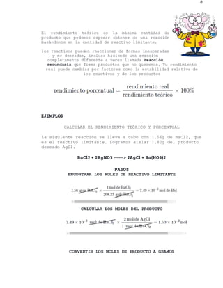 8
El rendimiento teórico es la máxima cantidad de
producto que podemos esperar obtener de una reacción
basándonos en la cantidad de reactivo limitante.
los reactivos pueden reaccionar de formas inesperadas
y no deseadas, incluso haciendo una reacción
completamente diferente a veces llamada reacción
secundaria que forma productos que no queremos. Tu rendimiento
real puede cambiar por factores como la estabilidad relativa de
los reactivos y de los productos
EJEMPLOS
CALCULAR EL RENDIMIENTO TEÓRICO Y PORCENTUAL
La siguiente reacción se lleva a cabo con 1.56g de BaCl2, que
es el reactivo limitante. Logramos aislar 1.82g del producto
deseado AgCl.
BaCl2 + 2AgNO3 ------> 2AgCl + Ba(NO3)2
PASOS
ENCONTRAR LOS MOLES DE REACTIVO LIMITANTE
CALCULAR LOS MOLES DEL PRODUCTO
CONVERTIR LOS MOLES DE PRODUCTO A GRAMOS
 