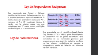 Ley de Proporciones Reciprocas
Fue enunciada por Pensel – Richter,
establece si las masas de las sustancias A y
B pueden reaccionar separadamente con la
misma masa de una tercera sustancia “C” ,
entonces si A y B reaccionan juntos, lo
harán con la misma masa con que
reaccionan con “C” o con masas, múltiplos
o submúltiplos, a la mencionada.
Fue anunciada por el científico Joseph Louis
Gay Lussac (1778 – 1850), quién investigando
las reacciones de los gases determino: “Los
volúmenes de las sustancias gaseosas que
intervienen en una reacción química, medidos
en las mismas condiciones de presión y
temperatura, están en relación de números
enteros sencillos”.
Ley de Volumétricas
 