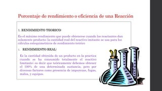 Porcentaje de rendimiento o eficiencia de una Reacción
1. RENDIMIENTO TEORICO:
Es el máximo rendimiento que puede obtenerse cuando los reactantes dan
solamente producto; la cantidad real del reactivo imitante se usa para los
cálculos estequimetricos de rendimiento teórico
1. RENDIMIENTO REAL:
Es la cantidad obtenida de un producto en la practica
cuando se ha consumido totalmente el reactivo
limitante; es decir que teóricamente debemos obtener
el 100% de una determinada sustancia, pero por
diversas factores como presencia de impurezas, fugas,
malos, y equipos.
 
