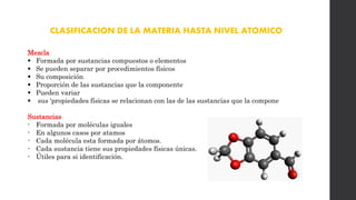 CLASIFICACION DE LA MATERIA HASTA NIVEL ATOMICO
Mezcla
 Formada por sustancias compuestos o elementos
 Se pueden separar por procedimientos físicos
 Su composición
 Proporción de las sustancias que la componente
 Pueden variar
 sus 'propiedades físicas se relacionan con las de las sustancias que la compone
Sustancias
- Formada por moléculas iguales
- En algunos casos por atamos
- Cada molécula esta formada por átomos.
- Cada sustancia tiene sus propiedades físicas únicas.
- Útiles para si identificación.
 