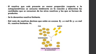 • El reactivo que está presente en menor proporción (respecto a la
estequiométricas) se consume totalmente en la reacción y determina las
cantidades que se consumen de los otros reactivos y las que se forman de
productos.
• Se le denomina reactivo limitante.
• Del resto de reactivos decimos que están en exceso. Ej. 2,40 mol O2 y 4,00 mol
H2; reactivo limitante: H2.
 