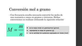 Conversión mol a gramo
• Con frecuencia resulta necesario convertir los moles de
una sustancia a masa en gramos o viceversa. Dichas
conversiones se realizan utilizando la siguiente relación:
 