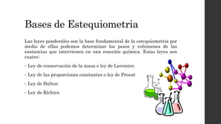 Bases de Estequiometria
Las leyes ponderales son la base fundamental de la estequiometria por
medio de ellas podemos determinar los pesos y volúmenes de las
sustancias que intervienen en una reacción química. Estas leyes son
cuatro:
• Ley de conservación de la masa o ley de Lavoisier.
• Ley de las proporciones constantes o ley de Proust
• Ley de Dalton
• Ley de Richter.
 