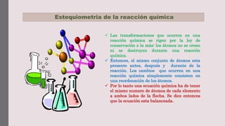 Estequiometria de la reacción química
 Las transformaciones que ocurren en una
reacción química se rigen por la ley de
conservación e la más: los átomos no se crean
ni se destruyen durante una reacción
química.
 Entonces, el mismo conjunto de átomos esta
presente antes, después y durante de la
reacción. Los cambios que ocurren en una
reacción química simplemente consisten en
una reordenación de los átomos.
 Por lo tanto una ecuación química ha de tener
el mismo numero de átomos de cada elemento
a ambos lados de la flecha. Se dice entonces
que la ecuación esta balanceada.
 