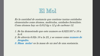 Es la cantidad de sustancia que contiene tantas entidades
elementales como átomos, moléculas, unidades formúlate.
Como átomos hay en 0,012 kg o 12 g de carbono-12.
1. Se ha demostrado que este numero es 6,0221357 x 10 a
la 6.
2. Se abrevia 6.02x 10 a la 23, y se conoce como numero de
Avogadro.
3. Masa molar: es la masa de un mol de una sustancia.
 