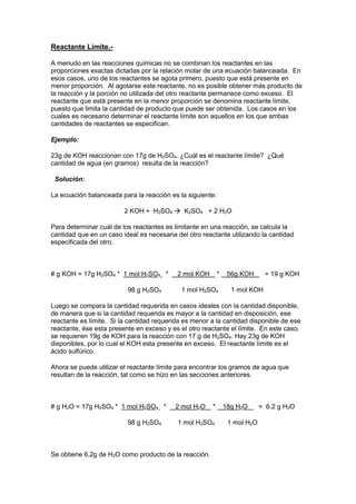 Reactante Límite.-
A menudo en las reacciones químicas no se combinan los reactantes en las
proporciones exactas dictadas por la relación molar de una ecuación balanceada. En
esos casos, uno de los reactantes se agota primero, puesto que está presente en
menor proporción. Al agotarse este reactante, no es posible obtener más producto de
la reacción y la porción no utilizada del otro reactante permanece como exceso. El
reactante que está presente en la menor proporción se denomina reactante límite,
puesto que limita la cantidad de producto que puede ser obtenida. Los casos en los
cuales es necesario determinar el reactante límite son aquellos en los que ambas
cantidades de reactantes se especifican.
Ejemplo:
23g de KOH reaccionan con 17g de H2SO4. ¿Cuál es el reactante límite? ¿Qué
cantidad de agua (en gramos) resulta de la reacción?
Solución:
La ecuación balanceada para la reacción es la siguiente:
2 KOH + H2SO4  K2SO4 + 2 H2O
Para determinar cuál de los reactantes es limitante en una reacción, se calcula la
cantidad que en un caso ideal es necesaria del otro reactante utilizando la cantidad
especificada del otro.
# g KOH = 17g H2SO4 * 1 mol H2SO4 * 2 mol KOH * 56g KOH = 19 g KOH
98 g H2SO4 1 mol H2SO4 1 mol KOH
Luego se compara la cantidad requerida en casos ideales con la cantidad disponible,
de manera que si la cantidad requerida es mayor a la cantidad en disposición, ese
reactante es límite. Si la cantidad requerida es menor a la cantidad disponible de ese
reactante, ése esta presente en exceso y es el otro reactante el límite. En este caso,
se requieren 19g de KOH para la reacción con 17 g de H2SO4. Hay 23g de KOH
disponibles, por lo cual el KOH esta presente en exceso. El reactante límite es el
ácido sulfúrico.
Ahora se puede utilizar el reactante límite para encontrar los gramos de agua que
resultan de la reacción, tal como se hizo en las secciones anteriores.
# g H2O = 17g H2SO4 * 1 mol H2SO4 * 2 mol H2O * 18g H2O = 6.2 g H2O
98 g H2SO4 1 mol H2SO4 1 mol H2O
Se obtiene 6.2g de H2O como producto de la reacción.
 