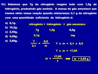 01) Sabemos que 7g de nitrogênio reagem todo com 1,5g de
hidrogênio, produzindo gás amônia. A massa de gás amoníaco que
iremos obter nessa reação quando misturamos 2,1 g de nitrogênio
com uma quantidade suficiente de hidrogênio é:
a) 8,1g.
b) 10,2g.
c) 2,55g.
d) 4,00g.
e) 3,60g.
8,5g
2,1g mg
7 x m = 2,1 x 8,5
m = 2,55 g
1,5g
nitrogênio + hidrogênio  gás amoníaco
7g
7
2,1
8,5
m
=
7 x m = 17,85
7
17,85
m =
 
