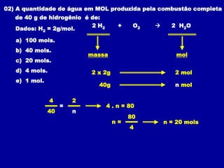 02) A quantidade de água em MOL produzida pela combustão completa
de 40 g de hidrogênio é de:
Dados: H2 = 2g/mol.
2 H2 + O2  2 H2O
a) 100 mols.
b) 40 mols.
c) 20 mols.
d) 4 mols.
e) 1 mol.
massa mol
2 x 2g 2 mol
40g n mol
4 2
40 n
= 4 . n = 80
n =
80
4
n = 20 mols
 