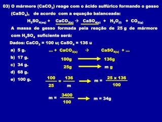 03) O mármore (CaCO3) reage com o ácido sulfúrico formando o gesso
(CaSO4), de acordo com a equação balanceada:
H2SO4(aq) + CaCO3(s)  CaSO4(s) + H2O(l) + CO2(g)
A massa de gesso formada pela reação de 25 g de mármore
com H2SO4 suficiente será:
Dados: CaCO3 = 100 u; CaSO4 = 136 u
a) 5 g.
b) 17 g.
c) 34 g.
d) 68 g.
e) 100 g.
... + CaCO3(s)  CaSO4(s) + ...
100g 136g
25g m g
100 136
25 m
=
100
25 x 136
m =
100
3400
m = m = 34g
 