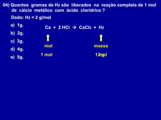 04) Quantos gramas de H2 são liberados na reação completa de 1 mol
de cálcio metálico com ácido clorídrico ?
Dado: H2 = 2 g/mol
Ca + 2 HCl  CaCl2 + H2
a) 1g.
b) 2g.
c) 3g.
d) 4g.
e) 5g.
mol massa
1 mol 1 mol
2 g
 