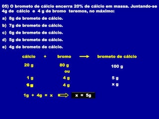 05) O brometo de cálcio encerra 20% de cálcio em massa. Juntando-se
4g de cálcio e 4 g de bromo teremos, no máximo:
a) 8g de brometo de cálcio.
b) 7g de brometo de cálcio.
c) 6g de brometo de cálcio.
d) 5g de brometo de cálcio.
e) 4g de brometo de cálcio.
80 g 100 g
bromo brometo de cálcio
+
cálcio
20 g
ou
4 g 5 g
1 g
4 g x g
4 g
1 g
x = 5g
1g + 4g = x
 