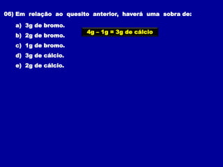 06) Em relação ao quesito anterior, haverá uma sobra de:
a) 3g de bromo.
b) 2g de bromo.
c) 1g de bromo.
d) 3g de cálcio.
e) 2g de cálcio.
4g – 1g = 3g de cálcio
 