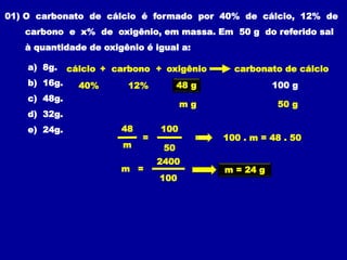 01) O carbonato de cálcio é formado por 40% de cálcio, 12% de
carbono e x% de oxigênio, em massa. Em 50 g do referido sal
à quantidade de oxigênio é igual a:
a) 8g.
b) 16g.
c) 48g.
d) 32g.
e) 24g.
100 g
m g 50 g
100 . m = 48 . 50
carbono carbonato de cálcio
+
12%
cálcio
40%
oxigênio
+
x %
48 g
48
m
100
50
=
100
2400
m = m = 24 g
 