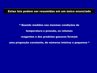 “ Quando medidos nas mesmas condições de
temperatura e pressão, os volumes
reagentes e dos produtos gasosos formam
uma proporção constante, de números inteiros e pequenos “
Estas leis podem ser resumidas em um único enunciado
 