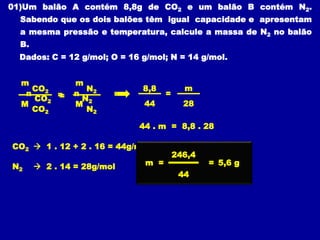 01)Um balão A contém 8,8g de CO2 e um balão B contém N2.
Sabendo que os dois balões têm igual capacidade e apresentam
a mesma pressão e temperatura, calcule a massa de N2 no balão
B.
Dados: C = 12 g/mol; O = 16 g/mol; N = 14 g/mol.
=
n
CO2
n
N2
=
8,8
44 28
m
CO2  1 . 12 + 2 . 16 = 44g/mol
N2  2 . 14 = 28g/mol
44 . m = 8,8 . 28
246,4
44
=
m = 5,6 g
m
CO2
M
CO2
m
M
N2
N2
=
 