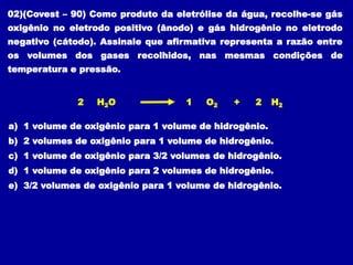 02)(Covest – 90) Como produto da eletrólise da água, recolhe-se gás
oxigênio no eletrodo positivo (ânodo) e gás hidrogênio no eletrodo
negativo (cátodo). Assinale que afirmativa representa a razão entre
os volumes dos gases recolhidos, nas mesmas condições de
temperatura e pressão.
2 2
H2O H2
O2 +
1
a) 1 volume de oxigênio para 1 volume de hidrogênio.
b) 2 volumes de oxigênio para 1 volume de hidrogênio.
c) 1 volume de oxigênio para 3/2 volumes de hidrogênio.
d) 1 volume de oxigênio para 2 volumes de hidrogênio.
e) 3/2 volumes de oxigênio para 1 volume de hidrogênio.
 