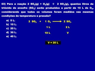 03) Para a reação 2 SO2(g) + O2(g)  2 SO3(g), quantos litros de
trióxido de enxofre (SO3) serão produzidos a partir de 10 L de O2,
considerando que todos os volumes foram medidos nas mesmas
condições de temperatura e pressão?
O2
SO2 1
+
2 SO3
2
1 L 2 L
10 L V
V = 20 L
a) 5 L.
b) 10 L.
c) 20 L.
d) 30 L.
e) 40 L.
 