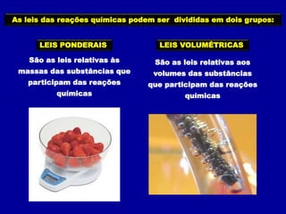 As leis das reações químicas podem ser divididas em dois grupos:
LEIS PONDERAIS LEIS VOLUMÉTRICAS
São as leis relativas às
massas das substâncias que
participam das reações
químicas
São as leis relativas aos
volumes das substâncias
que participam das reações
químicas
 