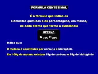 FÓRMULA CENTESIMAL
É a fórmula que indica os
elementos químicos e as porcentagens, em massa,
de cada átomo que forma a substância
Indica que:
O metano é constituído por carbono e hidrogênio
Em 100g de metano existem 75g de carbono e 25g de hidrogênio
C H
75% 25%
METANO
 
