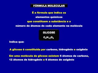 FÓRMULA MOLECULAR
É a fórmula que indica os
elementos químicos
que constituem a substância e o
número de átomos de cada elemento na molécula
C6H12O6
GLICOSE
Indica que:
A glicose é constituída por carbono, hidrogênio e oxigênio
Em uma molécula de glicose existem 6 átomos de carbono,
12 átomos de hidrogênio e 6 átomos de oxigênio
 