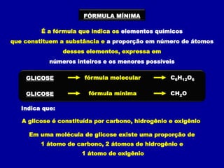 FÓRMULA MÍNIMA
É a fórmula que indica os elementos químicos
que constituem a substância e a proporção em número de átomos
desses elementos, expressa em
números inteiros e os menores possíveis
Indica que:
A glicose é constituída por carbono, hidrogênio e oxigênio
Em uma molécula de glicose existe uma proporção de
1 átomo de carbono, 2 átomos de hidrogênio e
1 átomo de oxigênio
C6H12O6
GLICOSE fórmula molecular
CH2O
GLICOSE fórmula mínima
 