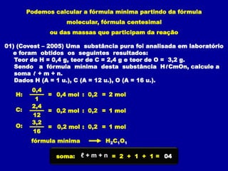 Podemos calcular a fórmula mínima partindo da fórmula
molecular, fórmula centesimal
ou das massas que participam da reação
01) (Covest – 2005) Uma substância pura foi analisada em laboratório
e foram obtidos os seguintes resultados:
Teor de H = 0,4 g, teor de C = 2,4 g e teor de O = 3,2 g.
Sendo a fórmula mínima desta substância HℓCmOn, calcule a
soma ℓ + m + n.
Dados H (A = 1 u.), C (A = 12 u.), O (A = 16 u.).
H: =
0,4
1
0,4 mol
=
C:
2,4
12
0,2 mol
=
O:
3,2
16
0,2 mol
: 0,2 = 2 mol
: 0,2 = 1 mol
: 0,2 = 1 mol
H2C1O1
fórmula mínima
soma: = 2 + 1 + 1 = 04
ℓ + m + n
 