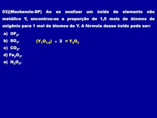 03)(Mackenzie-SP) Ao se analisar um óxido de elemento não
metálico Y, encontrou-se a proporção de 1,5 mols de átomos de
oxigênio para 1 mol de átomos de Y. A fórmula desse óxido pode ser:
a) OF2.
b) SO3.
c) CO2.
d) Fe2O3.
e) N2O3.
(Y1O1,5) x 2 = Y2O3
 