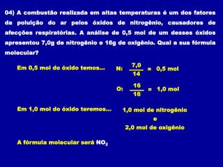 04) A combustão realizada em altas temperaturas é um dos fatores
da poluição do ar pelos óxidos de nitrogênio, causadores de
afecções respiratórias. A análise de 0,5 mol de um desses óxidos
apresentou 7,0g de nitrogênio e 16g de oxigênio. Qual a sua fórmula
molecular?
N: =
7,0
14
0,5 mol
O: =
16
16
1,0 mol
Em 0,5 mol do óxido temos...
1,0 mol de nitrogênio
2,0 mol de oxigênio
Em 1,0 mol do óxido teremos...
e
A fórmula molecular será NO2
 