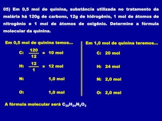 05) Em 0,5 mol de quinina, substância utilizada no tratamento da
malária há 120g de carbono, 12g de hidrogênio, 1 mol de átomos de
nitrogênio e 1 mol de átomos de oxigênio. Determine a fórmula
molecular da quinina.
C: =
120
12
10 mol
H: =
12
1
12 mol
Em 0,5 mol de quinina temos...
N: 1,0 mol
O: 1,0 mol
C: 20 mol
H: 24 mol
Em 1,0 mol de quinina teremos...
N: 2,0 mol
O: 2,0 mol
A fórmula molecular será C20H24N2O2
 